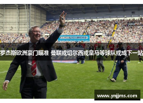 罗杰斯欧洲豪门瞄准 曼联或切尔西或皇马等球队或成下一站